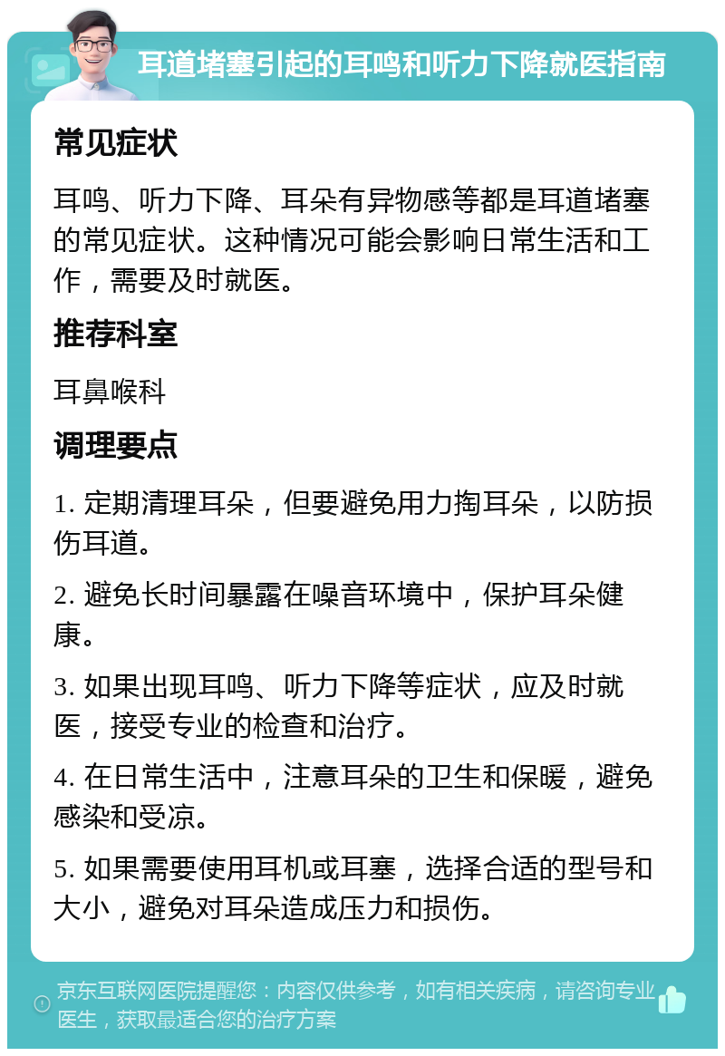 耳道堵塞引起的耳鸣和听力下降就医指南 常见症状 耳鸣、听力下降、耳朵有异物感等都是耳道堵塞的常见症状。这种情况可能会影响日常生活和工作，需要及时就医。 推荐科室 耳鼻喉科 调理要点 1. 定期清理耳朵，但要避免用力掏耳朵，以防损伤耳道。 2. 避免长时间暴露在噪音环境中，保护耳朵健康。 3. 如果出现耳鸣、听力下降等症状，应及时就医，接受专业的检查和治疗。 4. 在日常生活中，注意耳朵的卫生和保暖，避免感染和受凉。 5. 如果需要使用耳机或耳塞，选择合适的型号和大小，避免对耳朵造成压力和损伤。