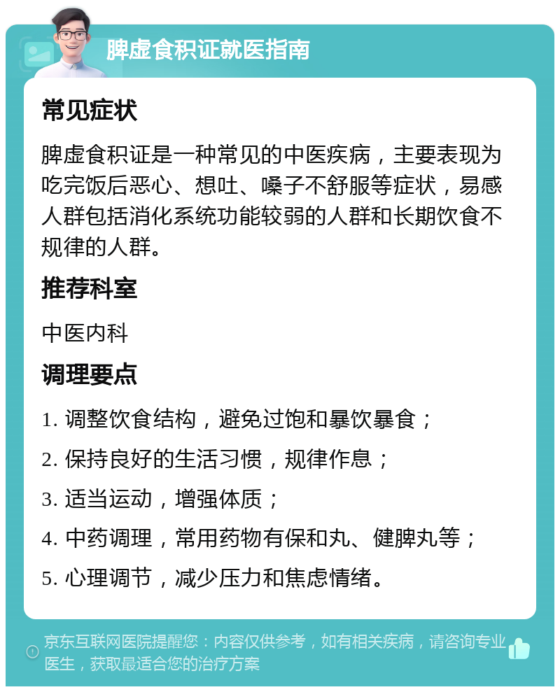 脾虚食积证就医指南 常见症状 脾虚食积证是一种常见的中医疾病，主要表现为吃完饭后恶心、想吐、嗓子不舒服等症状，易感人群包括消化系统功能较弱的人群和长期饮食不规律的人群。 推荐科室 中医内科 调理要点 1. 调整饮食结构，避免过饱和暴饮暴食； 2. 保持良好的生活习惯，规律作息； 3. 适当运动，增强体质； 4. 中药调理，常用药物有保和丸、健脾丸等； 5. 心理调节，减少压力和焦虑情绪。