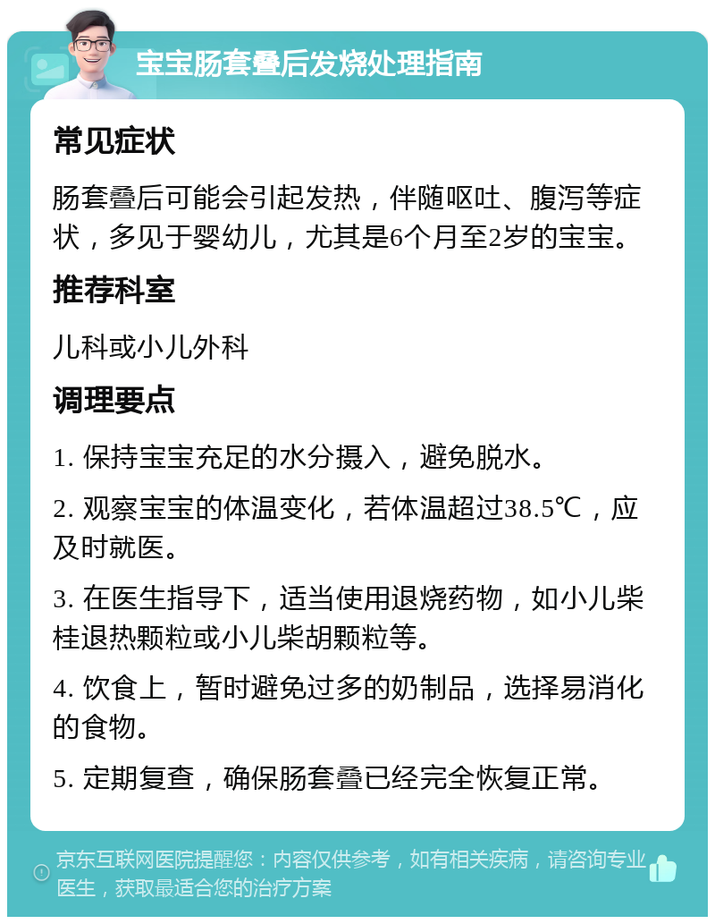 宝宝肠套叠后发烧处理指南 常见症状 肠套叠后可能会引起发热，伴随呕吐、腹泻等症状，多见于婴幼儿，尤其是6个月至2岁的宝宝。 推荐科室 儿科或小儿外科 调理要点 1. 保持宝宝充足的水分摄入，避免脱水。 2. 观察宝宝的体温变化，若体温超过38.5℃，应及时就医。 3. 在医生指导下，适当使用退烧药物，如小儿柴桂退热颗粒或小儿柴胡颗粒等。 4. 饮食上，暂时避免过多的奶制品，选择易消化的食物。 5. 定期复查，确保肠套叠已经完全恢复正常。