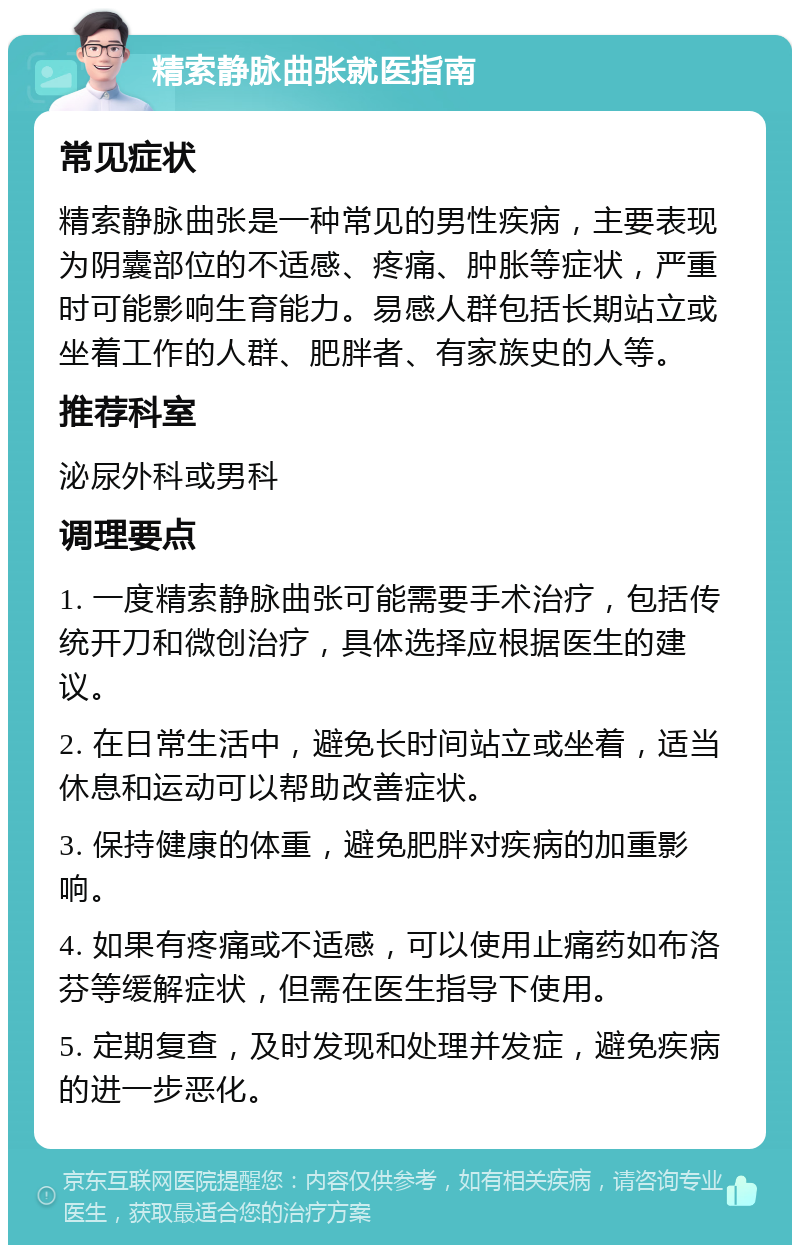 精索静脉曲张就医指南 常见症状 精索静脉曲张是一种常见的男性疾病，主要表现为阴囊部位的不适感、疼痛、肿胀等症状，严重时可能影响生育能力。易感人群包括长期站立或坐着工作的人群、肥胖者、有家族史的人等。 推荐科室 泌尿外科或男科 调理要点 1. 一度精索静脉曲张可能需要手术治疗，包括传统开刀和微创治疗，具体选择应根据医生的建议。 2. 在日常生活中，避免长时间站立或坐着，适当休息和运动可以帮助改善症状。 3. 保持健康的体重，避免肥胖对疾病的加重影响。 4. 如果有疼痛或不适感，可以使用止痛药如布洛芬等缓解症状，但需在医生指导下使用。 5. 定期复查，及时发现和处理并发症，避免疾病的进一步恶化。