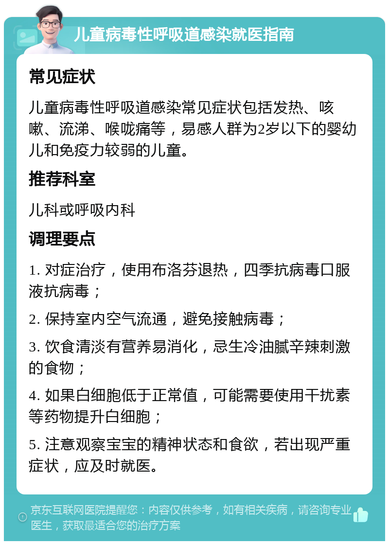 儿童病毒性呼吸道感染就医指南 常见症状 儿童病毒性呼吸道感染常见症状包括发热、咳嗽、流涕、喉咙痛等，易感人群为2岁以下的婴幼儿和免疫力较弱的儿童。 推荐科室 儿科或呼吸内科 调理要点 1. 对症治疗，使用布洛芬退热，四季抗病毒口服液抗病毒； 2. 保持室内空气流通，避免接触病毒； 3. 饮食清淡有营养易消化，忌生冷油腻辛辣刺激的食物； 4. 如果白细胞低于正常值，可能需要使用干扰素等药物提升白细胞； 5. 注意观察宝宝的精神状态和食欲，若出现严重症状，应及时就医。