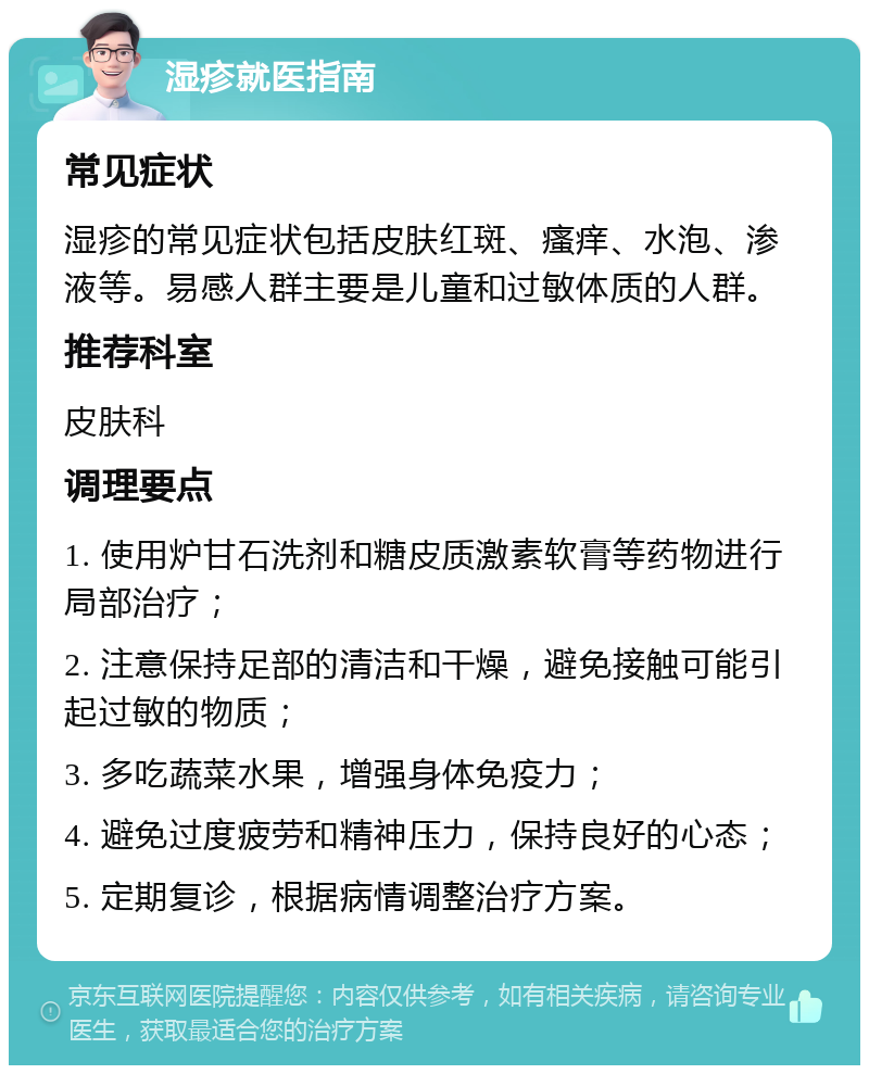 湿疹就医指南 常见症状 湿疹的常见症状包括皮肤红斑、瘙痒、水泡、渗液等。易感人群主要是儿童和过敏体质的人群。 推荐科室 皮肤科 调理要点 1. 使用炉甘石洗剂和糖皮质激素软膏等药物进行局部治疗； 2. 注意保持足部的清洁和干燥，避免接触可能引起过敏的物质； 3. 多吃蔬菜水果，增强身体免疫力； 4. 避免过度疲劳和精神压力，保持良好的心态； 5. 定期复诊，根据病情调整治疗方案。