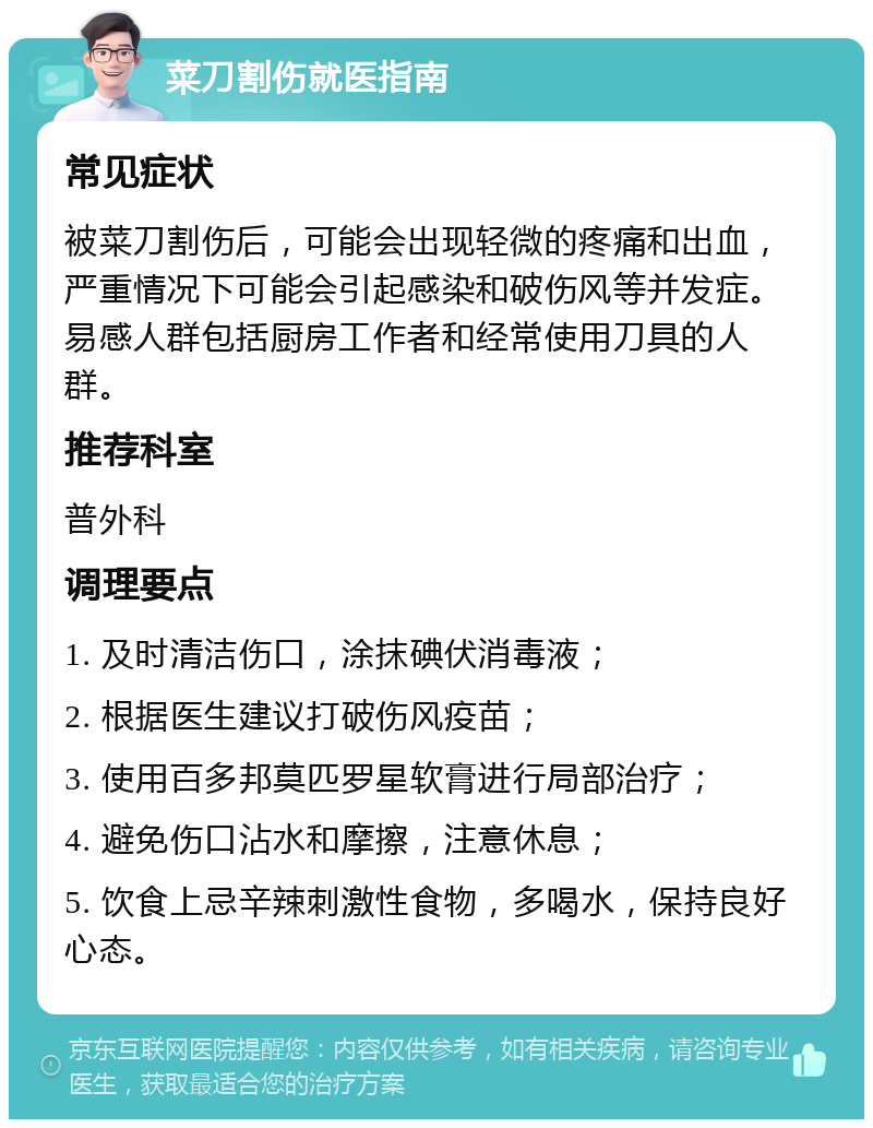 菜刀割伤就医指南 常见症状 被菜刀割伤后，可能会出现轻微的疼痛和出血，严重情况下可能会引起感染和破伤风等并发症。易感人群包括厨房工作者和经常使用刀具的人群。 推荐科室 普外科 调理要点 1. 及时清洁伤口，涂抹碘伏消毒液； 2. 根据医生建议打破伤风疫苗； 3. 使用百多邦莫匹罗星软膏进行局部治疗； 4. 避免伤口沾水和摩擦，注意休息； 5. 饮食上忌辛辣刺激性食物，多喝水，保持良好心态。