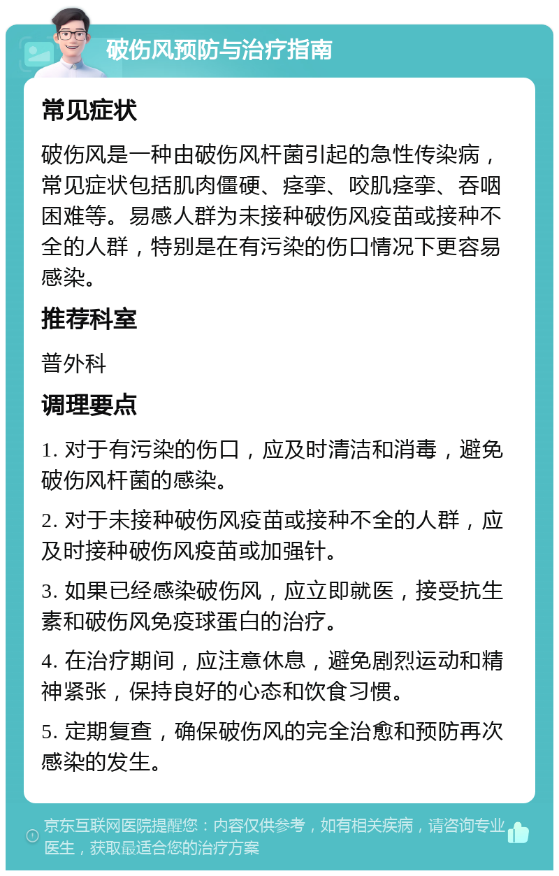 破伤风预防与治疗指南 常见症状 破伤风是一种由破伤风杆菌引起的急性传染病，常见症状包括肌肉僵硬、痉挛、咬肌痉挛、吞咽困难等。易感人群为未接种破伤风疫苗或接种不全的人群，特别是在有污染的伤口情况下更容易感染。 推荐科室 普外科 调理要点 1. 对于有污染的伤口，应及时清洁和消毒，避免破伤风杆菌的感染。 2. 对于未接种破伤风疫苗或接种不全的人群，应及时接种破伤风疫苗或加强针。 3. 如果已经感染破伤风，应立即就医，接受抗生素和破伤风免疫球蛋白的治疗。 4. 在治疗期间，应注意休息，避免剧烈运动和精神紧张，保持良好的心态和饮食习惯。 5. 定期复查，确保破伤风的完全治愈和预防再次感染的发生。