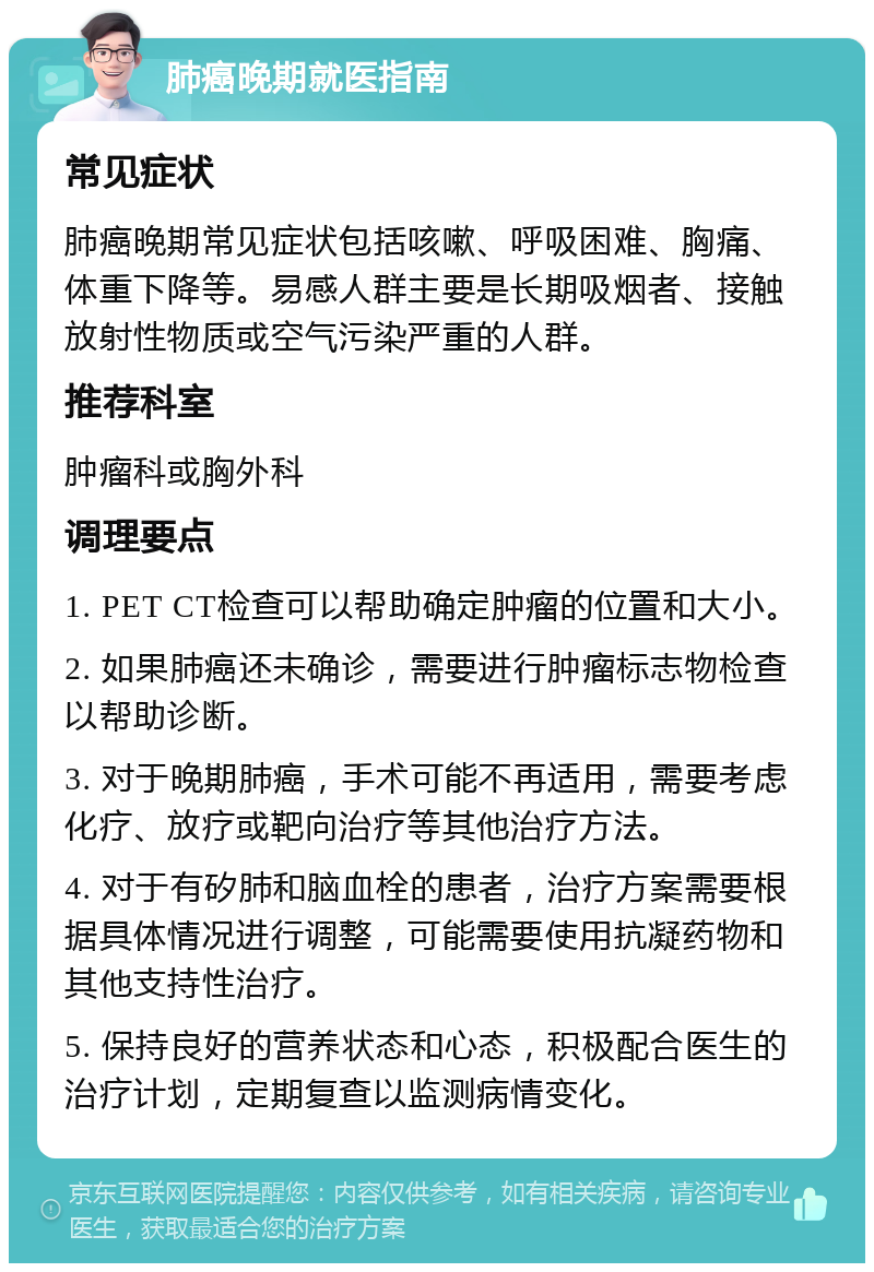 肺癌晚期就医指南 常见症状 肺癌晚期常见症状包括咳嗽、呼吸困难、胸痛、体重下降等。易感人群主要是长期吸烟者、接触放射性物质或空气污染严重的人群。 推荐科室 肿瘤科或胸外科 调理要点 1. PET CT检查可以帮助确定肿瘤的位置和大小。 2. 如果肺癌还未确诊，需要进行肿瘤标志物检查以帮助诊断。 3. 对于晚期肺癌，手术可能不再适用，需要考虑化疗、放疗或靶向治疗等其他治疗方法。 4. 对于有矽肺和脑血栓的患者，治疗方案需要根据具体情况进行调整，可能需要使用抗凝药物和其他支持性治疗。 5. 保持良好的营养状态和心态，积极配合医生的治疗计划，定期复查以监测病情变化。