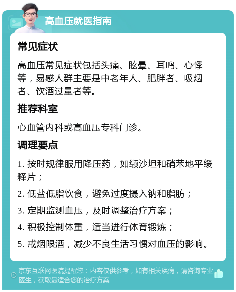 高血压就医指南 常见症状 高血压常见症状包括头痛、眩晕、耳鸣、心悸等，易感人群主要是中老年人、肥胖者、吸烟者、饮酒过量者等。 推荐科室 心血管内科或高血压专科门诊。 调理要点 1. 按时规律服用降压药，如缬沙坦和硝苯地平缓释片； 2. 低盐低脂饮食，避免过度摄入钠和脂肪； 3. 定期监测血压，及时调整治疗方案； 4. 积极控制体重，适当进行体育锻炼； 5. 戒烟限酒，减少不良生活习惯对血压的影响。