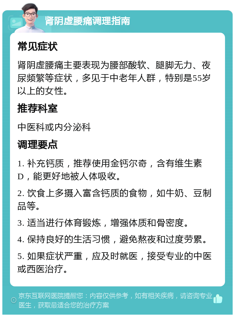 肾阴虚腰痛调理指南 常见症状 肾阴虚腰痛主要表现为腰部酸软、腿脚无力、夜尿频繁等症状，多见于中老年人群，特别是55岁以上的女性。 推荐科室 中医科或内分泌科 调理要点 1. 补充钙质，推荐使用金钙尔奇，含有维生素D，能更好地被人体吸收。 2. 饮食上多摄入富含钙质的食物，如牛奶、豆制品等。 3. 适当进行体育锻炼，增强体质和骨密度。 4. 保持良好的生活习惯，避免熬夜和过度劳累。 5. 如果症状严重，应及时就医，接受专业的中医或西医治疗。