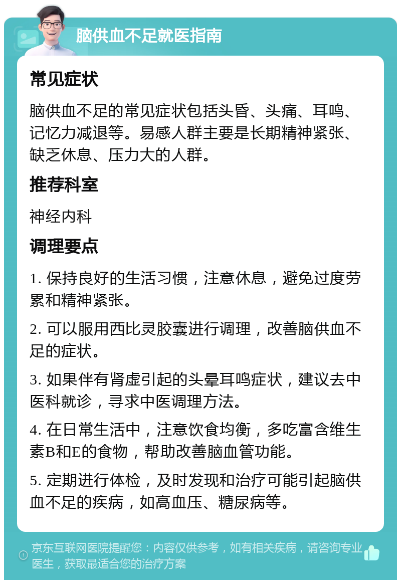 脑供血不足就医指南 常见症状 脑供血不足的常见症状包括头昏、头痛、耳鸣、记忆力减退等。易感人群主要是长期精神紧张、缺乏休息、压力大的人群。 推荐科室 神经内科 调理要点 1. 保持良好的生活习惯，注意休息，避免过度劳累和精神紧张。 2. 可以服用西比灵胶囊进行调理，改善脑供血不足的症状。 3. 如果伴有肾虚引起的头晕耳鸣症状，建议去中医科就诊，寻求中医调理方法。 4. 在日常生活中，注意饮食均衡，多吃富含维生素B和E的食物，帮助改善脑血管功能。 5. 定期进行体检，及时发现和治疗可能引起脑供血不足的疾病，如高血压、糖尿病等。