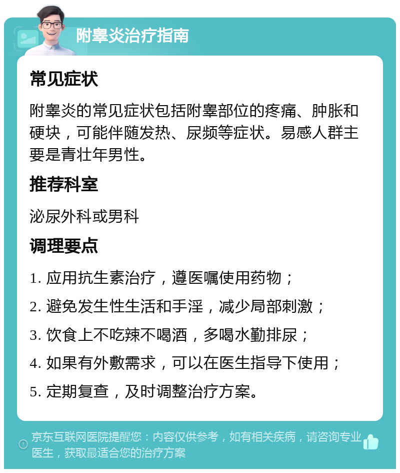 附睾炎治疗指南 常见症状 附睾炎的常见症状包括附睾部位的疼痛、肿胀和硬块，可能伴随发热、尿频等症状。易感人群主要是青壮年男性。 推荐科室 泌尿外科或男科 调理要点 1. 应用抗生素治疗，遵医嘱使用药物； 2. 避免发生性生活和手淫，减少局部刺激； 3. 饮食上不吃辣不喝酒，多喝水勤排尿； 4. 如果有外敷需求，可以在医生指导下使用； 5. 定期复查，及时调整治疗方案。