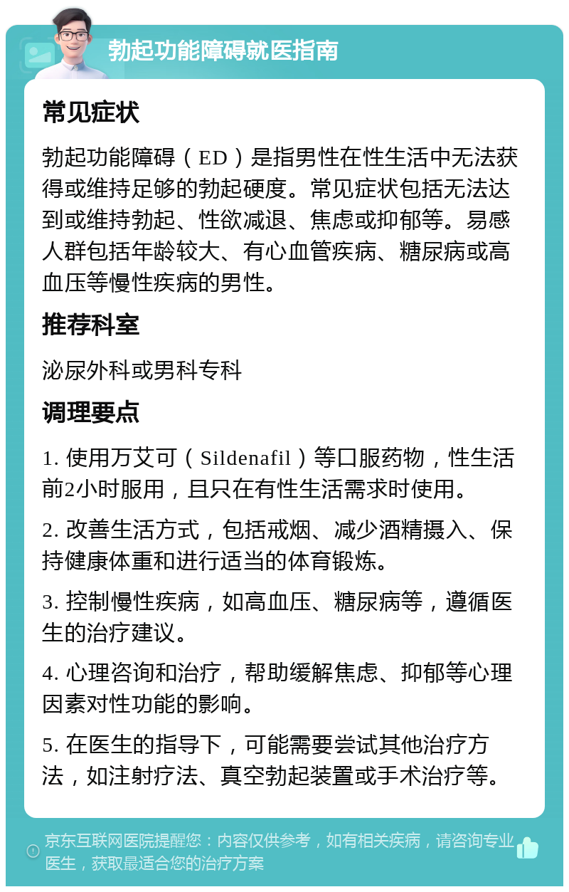 勃起功能障碍就医指南 常见症状 勃起功能障碍（ED）是指男性在性生活中无法获得或维持足够的勃起硬度。常见症状包括无法达到或维持勃起、性欲减退、焦虑或抑郁等。易感人群包括年龄较大、有心血管疾病、糖尿病或高血压等慢性疾病的男性。 推荐科室 泌尿外科或男科专科 调理要点 1. 使用万艾可（Sildenafil）等口服药物，性生活前2小时服用，且只在有性生活需求时使用。 2. 改善生活方式，包括戒烟、减少酒精摄入、保持健康体重和进行适当的体育锻炼。 3. 控制慢性疾病，如高血压、糖尿病等，遵循医生的治疗建议。 4. 心理咨询和治疗，帮助缓解焦虑、抑郁等心理因素对性功能的影响。 5. 在医生的指导下，可能需要尝试其他治疗方法，如注射疗法、真空勃起装置或手术治疗等。