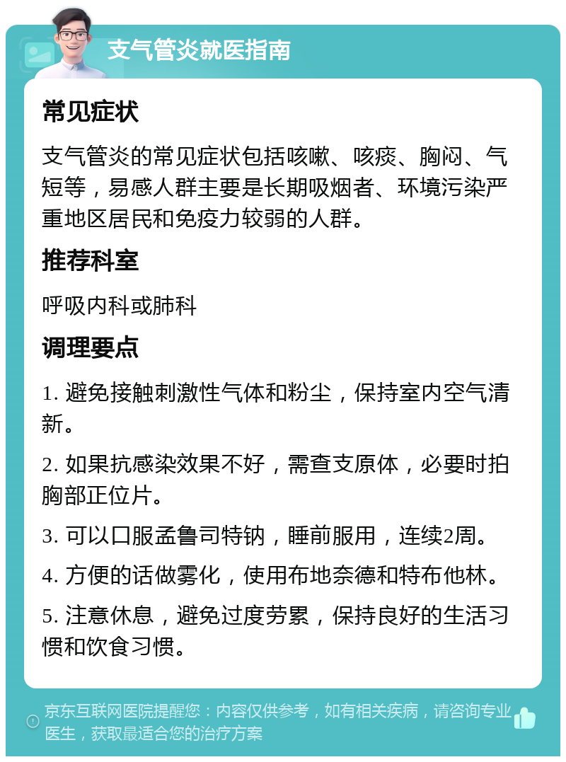 支气管炎就医指南 常见症状 支气管炎的常见症状包括咳嗽、咳痰、胸闷、气短等，易感人群主要是长期吸烟者、环境污染严重地区居民和免疫力较弱的人群。 推荐科室 呼吸内科或肺科 调理要点 1. 避免接触刺激性气体和粉尘，保持室内空气清新。 2. 如果抗感染效果不好，需查支原体，必要时拍胸部正位片。 3. 可以口服孟鲁司特钠，睡前服用，连续2周。 4. 方便的话做雾化，使用布地奈德和特布他林。 5. 注意休息，避免过度劳累，保持良好的生活习惯和饮食习惯。