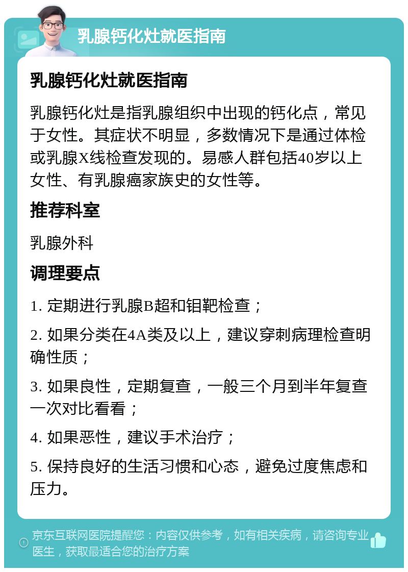 乳腺钙化灶就医指南 乳腺钙化灶就医指南 乳腺钙化灶是指乳腺组织中出现的钙化点，常见于女性。其症状不明显，多数情况下是通过体检或乳腺X线检查发现的。易感人群包括40岁以上女性、有乳腺癌家族史的女性等。 推荐科室 乳腺外科 调理要点 1. 定期进行乳腺B超和钼靶检查； 2. 如果分类在4A类及以上，建议穿刺病理检查明确性质； 3. 如果良性，定期复查，一般三个月到半年复查一次对比看看； 4. 如果恶性，建议手术治疗； 5. 保持良好的生活习惯和心态，避免过度焦虑和压力。