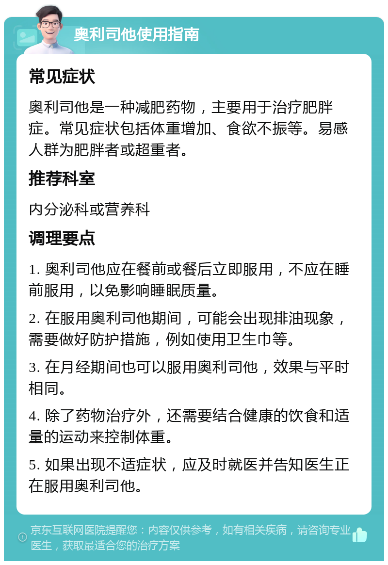 奥利司他使用指南 常见症状 奥利司他是一种减肥药物，主要用于治疗肥胖症。常见症状包括体重增加、食欲不振等。易感人群为肥胖者或超重者。 推荐科室 内分泌科或营养科 调理要点 1. 奥利司他应在餐前或餐后立即服用，不应在睡前服用，以免影响睡眠质量。 2. 在服用奥利司他期间，可能会出现排油现象，需要做好防护措施，例如使用卫生巾等。 3. 在月经期间也可以服用奥利司他，效果与平时相同。 4. 除了药物治疗外，还需要结合健康的饮食和适量的运动来控制体重。 5. 如果出现不适症状，应及时就医并告知医生正在服用奥利司他。