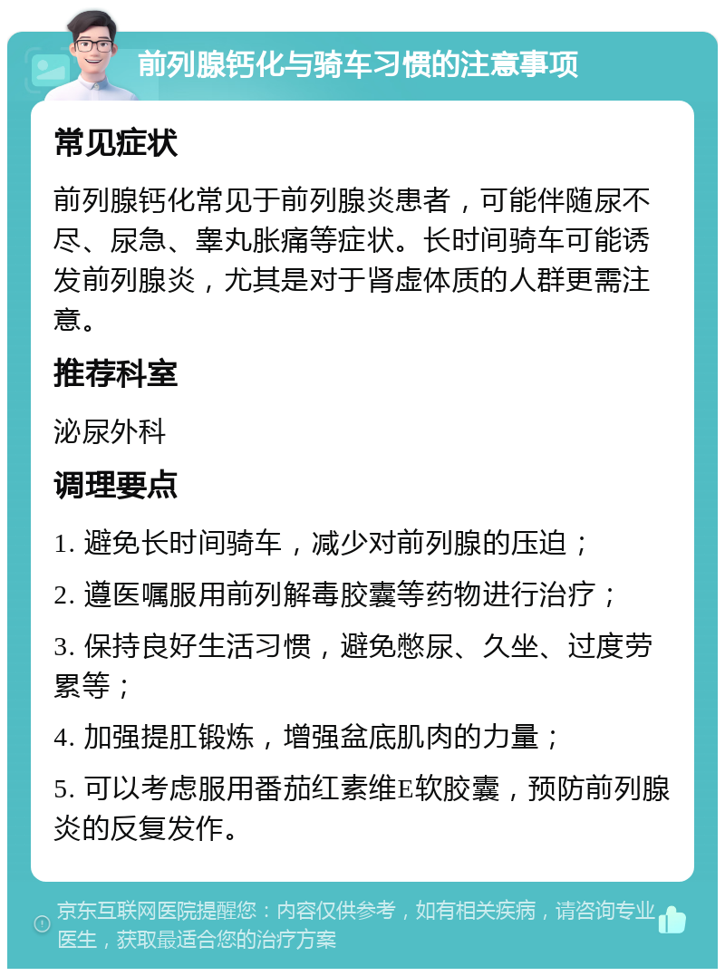 前列腺钙化与骑车习惯的注意事项 常见症状 前列腺钙化常见于前列腺炎患者，可能伴随尿不尽、尿急、睾丸胀痛等症状。长时间骑车可能诱发前列腺炎，尤其是对于肾虚体质的人群更需注意。 推荐科室 泌尿外科 调理要点 1. 避免长时间骑车，减少对前列腺的压迫； 2. 遵医嘱服用前列解毒胶囊等药物进行治疗； 3. 保持良好生活习惯，避免憋尿、久坐、过度劳累等； 4. 加强提肛锻炼，增强盆底肌肉的力量； 5. 可以考虑服用番茄红素维E软胶囊，预防前列腺炎的反复发作。