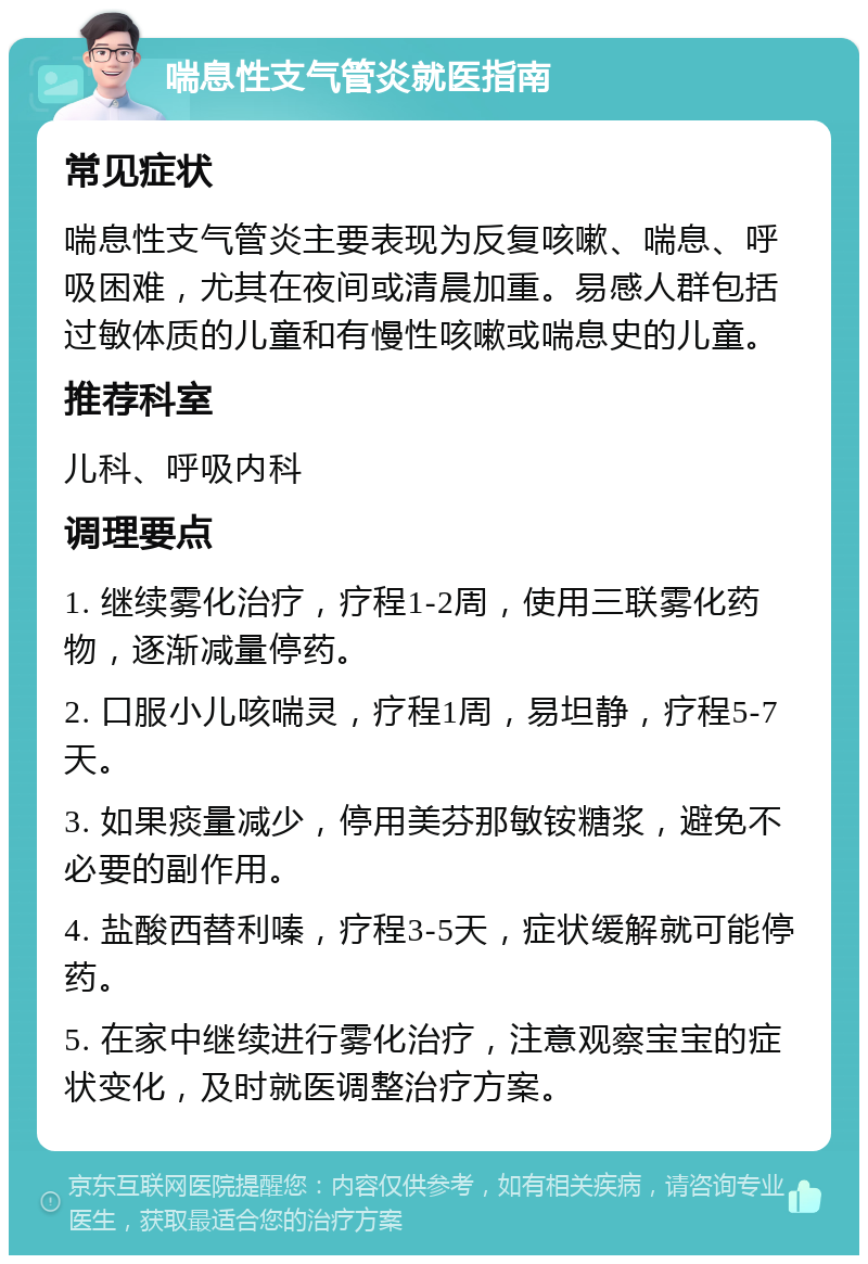 喘息性支气管炎就医指南 常见症状 喘息性支气管炎主要表现为反复咳嗽、喘息、呼吸困难，尤其在夜间或清晨加重。易感人群包括过敏体质的儿童和有慢性咳嗽或喘息史的儿童。 推荐科室 儿科、呼吸内科 调理要点 1. 继续雾化治疗，疗程1-2周，使用三联雾化药物，逐渐减量停药。 2. 口服小儿咳喘灵，疗程1周，易坦静，疗程5-7天。 3. 如果痰量减少，停用美芬那敏铵糖浆，避免不必要的副作用。 4. 盐酸西替利嗪，疗程3-5天，症状缓解就可能停药。 5. 在家中继续进行雾化治疗，注意观察宝宝的症状变化，及时就医调整治疗方案。