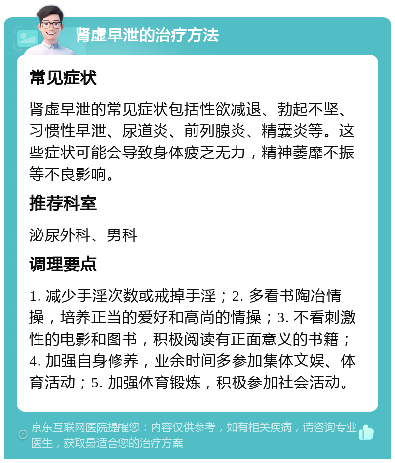 肾虚早泄的治疗方法 常见症状 肾虚早泄的常见症状包括性欲减退、勃起不坚、习惯性早泄、尿道炎、前列腺炎、精囊炎等。这些症状可能会导致身体疲乏无力，精神萎靡不振等不良影响。 推荐科室 泌尿外科、男科 调理要点 1. 减少手淫次数或戒掉手淫；2. 多看书陶冶情操，培养正当的爱好和高尚的情操；3. 不看刺激性的电影和图书，积极阅读有正面意义的书籍；4. 加强自身修养，业余时间多参加集体文娱、体育活动；5. 加强体育锻炼，积极参加社会活动。