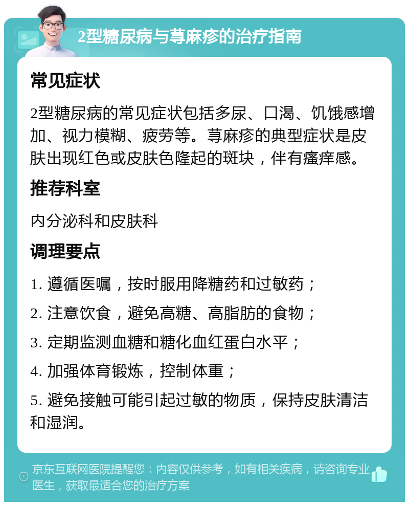 2型糖尿病与荨麻疹的治疗指南 常见症状 2型糖尿病的常见症状包括多尿、口渴、饥饿感增加、视力模糊、疲劳等。荨麻疹的典型症状是皮肤出现红色或皮肤色隆起的斑块，伴有瘙痒感。 推荐科室 内分泌科和皮肤科 调理要点 1. 遵循医嘱，按时服用降糖药和过敏药； 2. 注意饮食，避免高糖、高脂肪的食物； 3. 定期监测血糖和糖化血红蛋白水平； 4. 加强体育锻炼，控制体重； 5. 避免接触可能引起过敏的物质，保持皮肤清洁和湿润。