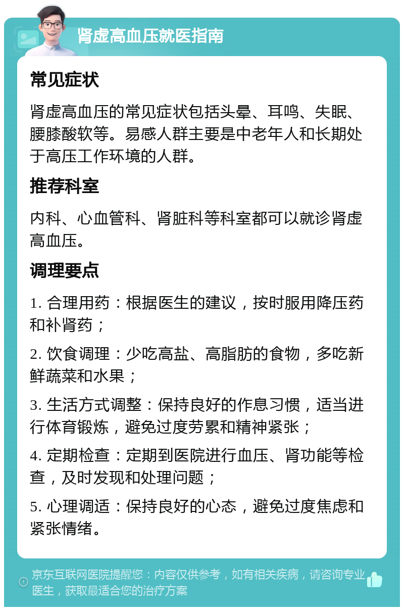 肾虚高血压就医指南 常见症状 肾虚高血压的常见症状包括头晕、耳鸣、失眠、腰膝酸软等。易感人群主要是中老年人和长期处于高压工作环境的人群。 推荐科室 内科、心血管科、肾脏科等科室都可以就诊肾虚高血压。 调理要点 1. 合理用药：根据医生的建议，按时服用降压药和补肾药； 2. 饮食调理：少吃高盐、高脂肪的食物，多吃新鲜蔬菜和水果； 3. 生活方式调整：保持良好的作息习惯，适当进行体育锻炼，避免过度劳累和精神紧张； 4. 定期检查：定期到医院进行血压、肾功能等检查，及时发现和处理问题； 5. 心理调适：保持良好的心态，避免过度焦虑和紧张情绪。