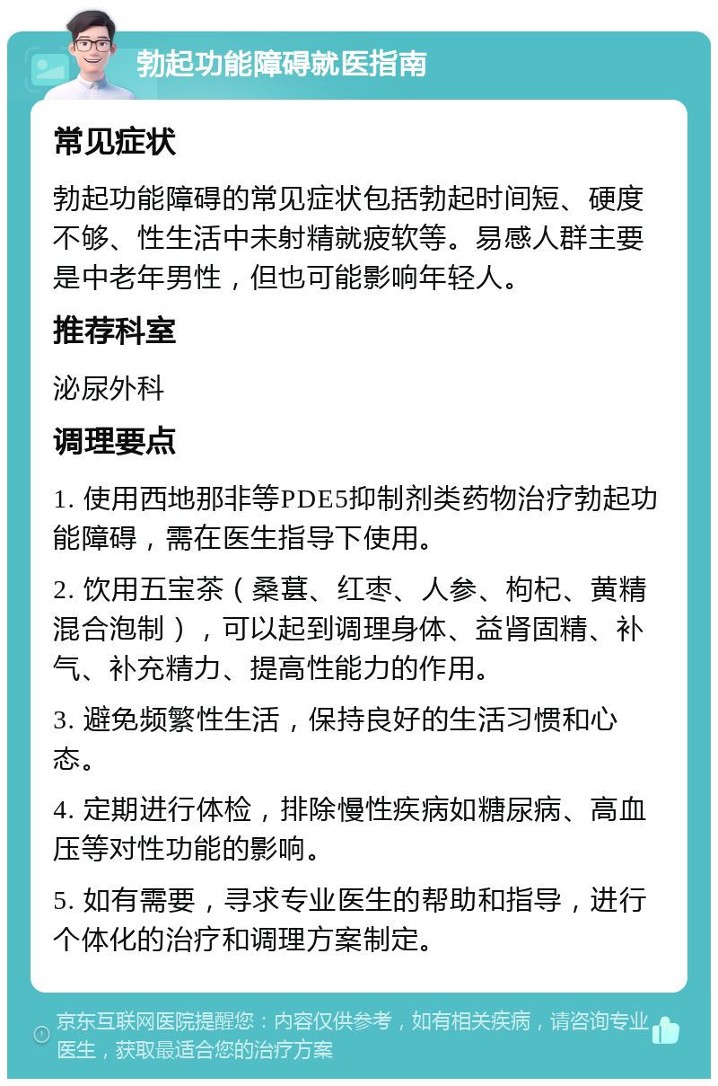 勃起功能障碍就医指南 常见症状 勃起功能障碍的常见症状包括勃起时间短、硬度不够、性生活中未射精就疲软等。易感人群主要是中老年男性，但也可能影响年轻人。 推荐科室 泌尿外科 调理要点 1. 使用西地那非等PDE5抑制剂类药物治疗勃起功能障碍，需在医生指导下使用。 2. 饮用五宝茶（桑葚、红枣、人参、枸杞、黄精混合泡制），可以起到调理身体、益肾固精、补气、补充精力、提高性能力的作用。 3. 避免频繁性生活，保持良好的生活习惯和心态。 4. 定期进行体检，排除慢性疾病如糖尿病、高血压等对性功能的影响。 5. 如有需要，寻求专业医生的帮助和指导，进行个体化的治疗和调理方案制定。