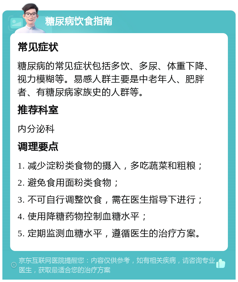 糖尿病饮食指南 常见症状 糖尿病的常见症状包括多饮、多尿、体重下降、视力模糊等。易感人群主要是中老年人、肥胖者、有糖尿病家族史的人群等。 推荐科室 内分泌科 调理要点 1. 减少淀粉类食物的摄入，多吃蔬菜和粗粮； 2. 避免食用面粉类食物； 3. 不可自行调整饮食，需在医生指导下进行； 4. 使用降糖药物控制血糖水平； 5. 定期监测血糖水平，遵循医生的治疗方案。