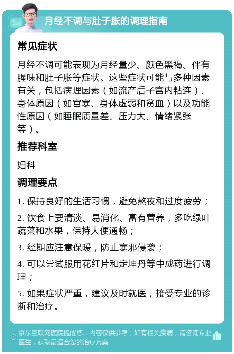 月经不调与肚子胀的调理指南 常见症状 月经不调可能表现为月经量少、颜色黑褐、伴有腥味和肚子胀等症状。这些症状可能与多种因素有关，包括病理因素（如流产后子宫内粘连）、身体原因（如宫寒、身体虚弱和贫血）以及功能性原因（如睡眠质量差、压力大、情绪紧张等）。 推荐科室 妇科 调理要点 1. 保持良好的生活习惯，避免熬夜和过度疲劳； 2. 饮食上要清淡、易消化、富有营养，多吃绿叶蔬菜和水果，保持大便通畅； 3. 经期应注意保暖，防止寒邪侵袭； 4. 可以尝试服用花红片和定坤丹等中成药进行调理； 5. 如果症状严重，建议及时就医，接受专业的诊断和治疗。