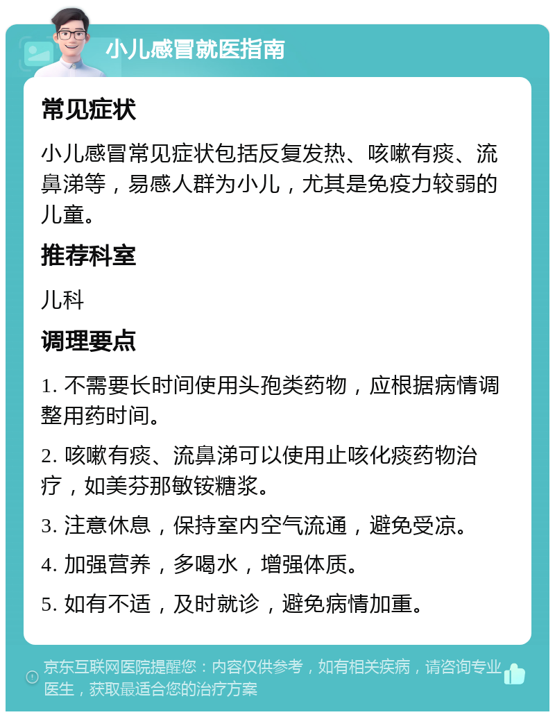 小儿感冒就医指南 常见症状 小儿感冒常见症状包括反复发热、咳嗽有痰、流鼻涕等，易感人群为小儿，尤其是免疫力较弱的儿童。 推荐科室 儿科 调理要点 1. 不需要长时间使用头孢类药物，应根据病情调整用药时间。 2. 咳嗽有痰、流鼻涕可以使用止咳化痰药物治疗，如美芬那敏铵糖浆。 3. 注意休息，保持室内空气流通，避免受凉。 4. 加强营养，多喝水，增强体质。 5. 如有不适，及时就诊，避免病情加重。