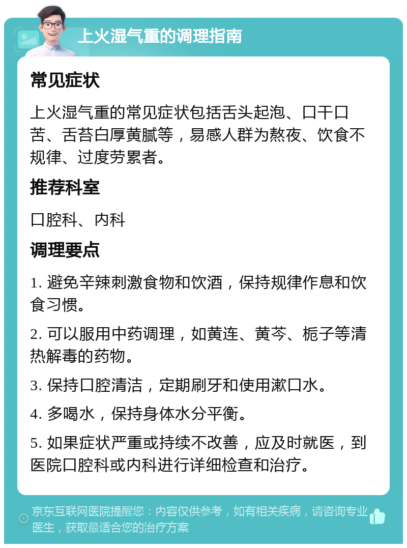 上火湿气重的调理指南 常见症状 上火湿气重的常见症状包括舌头起泡、口干口苦、舌苔白厚黄腻等，易感人群为熬夜、饮食不规律、过度劳累者。 推荐科室 口腔科、内科 调理要点 1. 避免辛辣刺激食物和饮酒，保持规律作息和饮食习惯。 2. 可以服用中药调理，如黄连、黄芩、栀子等清热解毒的药物。 3. 保持口腔清洁，定期刷牙和使用漱口水。 4. 多喝水，保持身体水分平衡。 5. 如果症状严重或持续不改善，应及时就医，到医院口腔科或内科进行详细检查和治疗。