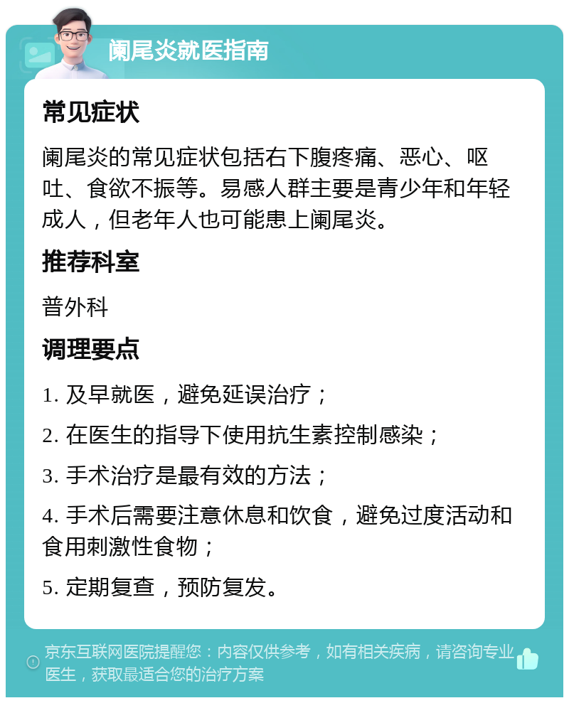 阑尾炎就医指南 常见症状 阑尾炎的常见症状包括右下腹疼痛、恶心、呕吐、食欲不振等。易感人群主要是青少年和年轻成人，但老年人也可能患上阑尾炎。 推荐科室 普外科 调理要点 1. 及早就医，避免延误治疗； 2. 在医生的指导下使用抗生素控制感染； 3. 手术治疗是最有效的方法； 4. 手术后需要注意休息和饮食，避免过度活动和食用刺激性食物； 5. 定期复查，预防复发。