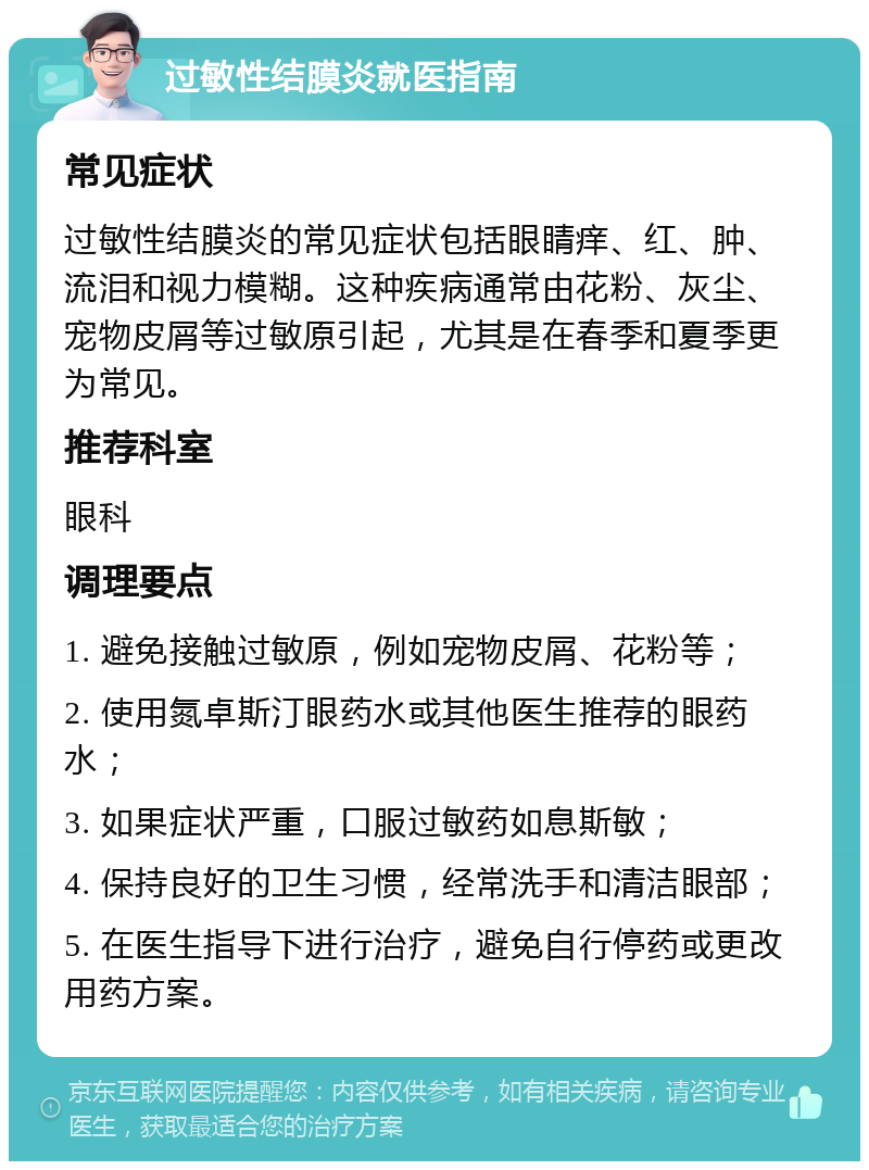 过敏性结膜炎就医指南 常见症状 过敏性结膜炎的常见症状包括眼睛痒、红、肿、流泪和视力模糊。这种疾病通常由花粉、灰尘、宠物皮屑等过敏原引起，尤其是在春季和夏季更为常见。 推荐科室 眼科 调理要点 1. 避免接触过敏原，例如宠物皮屑、花粉等； 2. 使用氮卓斯汀眼药水或其他医生推荐的眼药水； 3. 如果症状严重，口服过敏药如息斯敏； 4. 保持良好的卫生习惯，经常洗手和清洁眼部； 5. 在医生指导下进行治疗，避免自行停药或更改用药方案。