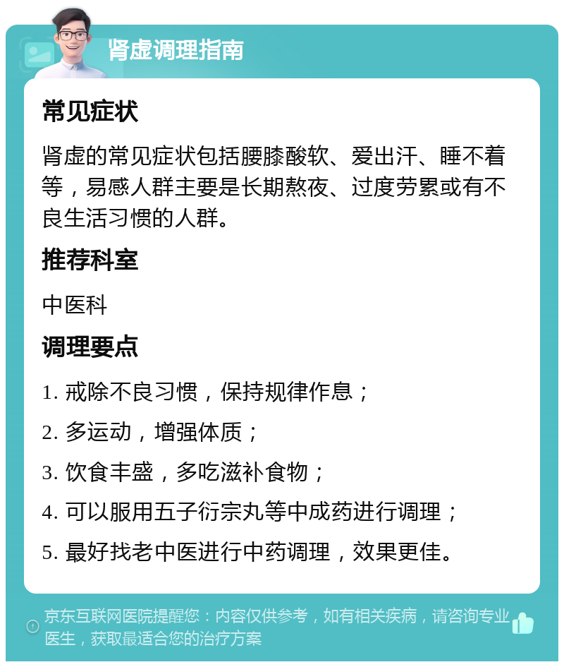 肾虚调理指南 常见症状 肾虚的常见症状包括腰膝酸软、爱出汗、睡不着等，易感人群主要是长期熬夜、过度劳累或有不良生活习惯的人群。 推荐科室 中医科 调理要点 1. 戒除不良习惯，保持规律作息； 2. 多运动，增强体质； 3. 饮食丰盛，多吃滋补食物； 4. 可以服用五子衍宗丸等中成药进行调理； 5. 最好找老中医进行中药调理，效果更佳。