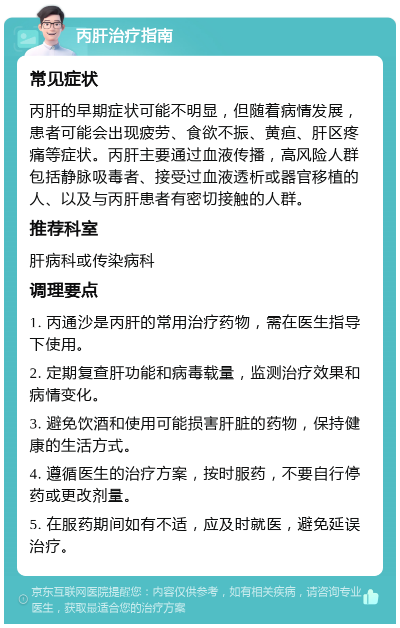 丙肝治疗指南 常见症状 丙肝的早期症状可能不明显，但随着病情发展，患者可能会出现疲劳、食欲不振、黄疸、肝区疼痛等症状。丙肝主要通过血液传播，高风险人群包括静脉吸毒者、接受过血液透析或器官移植的人、以及与丙肝患者有密切接触的人群。 推荐科室 肝病科或传染病科 调理要点 1. 丙通沙是丙肝的常用治疗药物，需在医生指导下使用。 2. 定期复查肝功能和病毒载量，监测治疗效果和病情变化。 3. 避免饮酒和使用可能损害肝脏的药物，保持健康的生活方式。 4. 遵循医生的治疗方案，按时服药，不要自行停药或更改剂量。 5. 在服药期间如有不适，应及时就医，避免延误治疗。