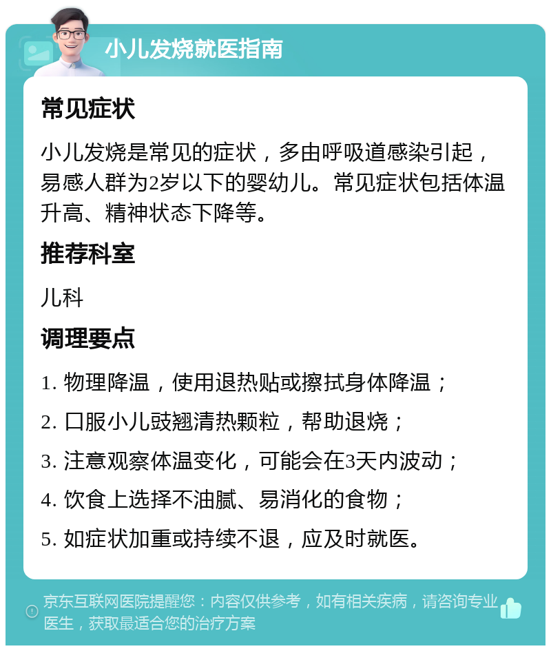 小儿发烧就医指南 常见症状 小儿发烧是常见的症状，多由呼吸道感染引起，易感人群为2岁以下的婴幼儿。常见症状包括体温升高、精神状态下降等。 推荐科室 儿科 调理要点 1. 物理降温，使用退热贴或擦拭身体降温； 2. 口服小儿豉翘清热颗粒，帮助退烧； 3. 注意观察体温变化，可能会在3天内波动； 4. 饮食上选择不油腻、易消化的食物； 5. 如症状加重或持续不退，应及时就医。