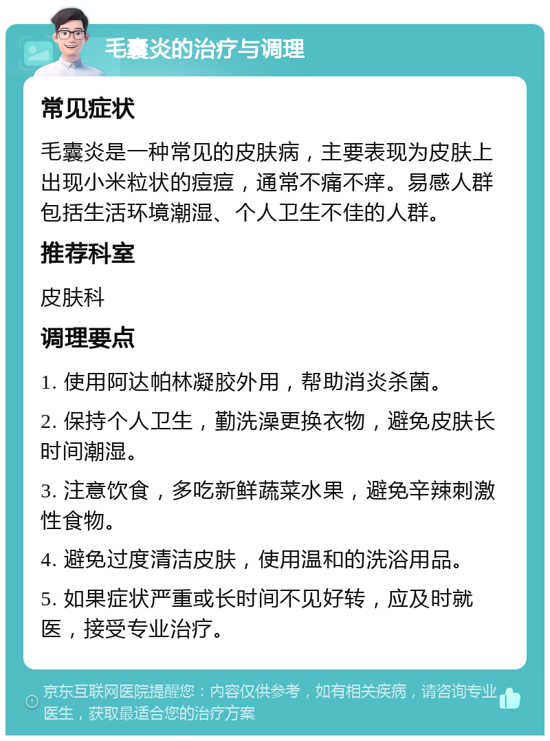 毛囊炎的治疗与调理 常见症状 毛囊炎是一种常见的皮肤病，主要表现为皮肤上出现小米粒状的痘痘，通常不痛不痒。易感人群包括生活环境潮湿、个人卫生不佳的人群。 推荐科室 皮肤科 调理要点 1. 使用阿达帕林凝胶外用，帮助消炎杀菌。 2. 保持个人卫生，勤洗澡更换衣物，避免皮肤长时间潮湿。 3. 注意饮食，多吃新鲜蔬菜水果，避免辛辣刺激性食物。 4. 避免过度清洁皮肤，使用温和的洗浴用品。 5. 如果症状严重或长时间不见好转，应及时就医，接受专业治疗。