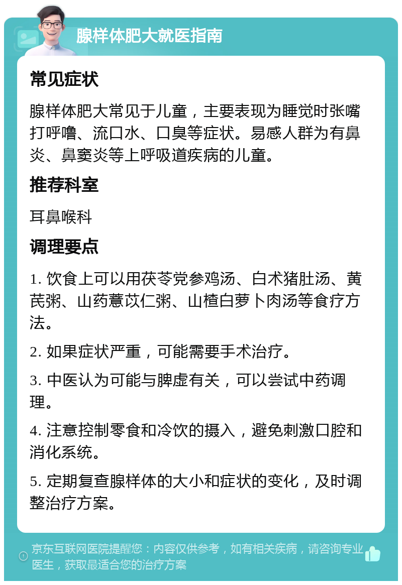 腺样体肥大就医指南 常见症状 腺样体肥大常见于儿童，主要表现为睡觉时张嘴打呼噜、流口水、口臭等症状。易感人群为有鼻炎、鼻窦炎等上呼吸道疾病的儿童。 推荐科室 耳鼻喉科 调理要点 1. 饮食上可以用茯苓党参鸡汤、白术猪肚汤、黄芪粥、山药薏苡仁粥、山楂白萝卜肉汤等食疗方法。 2. 如果症状严重，可能需要手术治疗。 3. 中医认为可能与脾虚有关，可以尝试中药调理。 4. 注意控制零食和冷饮的摄入，避免刺激口腔和消化系统。 5. 定期复查腺样体的大小和症状的变化，及时调整治疗方案。