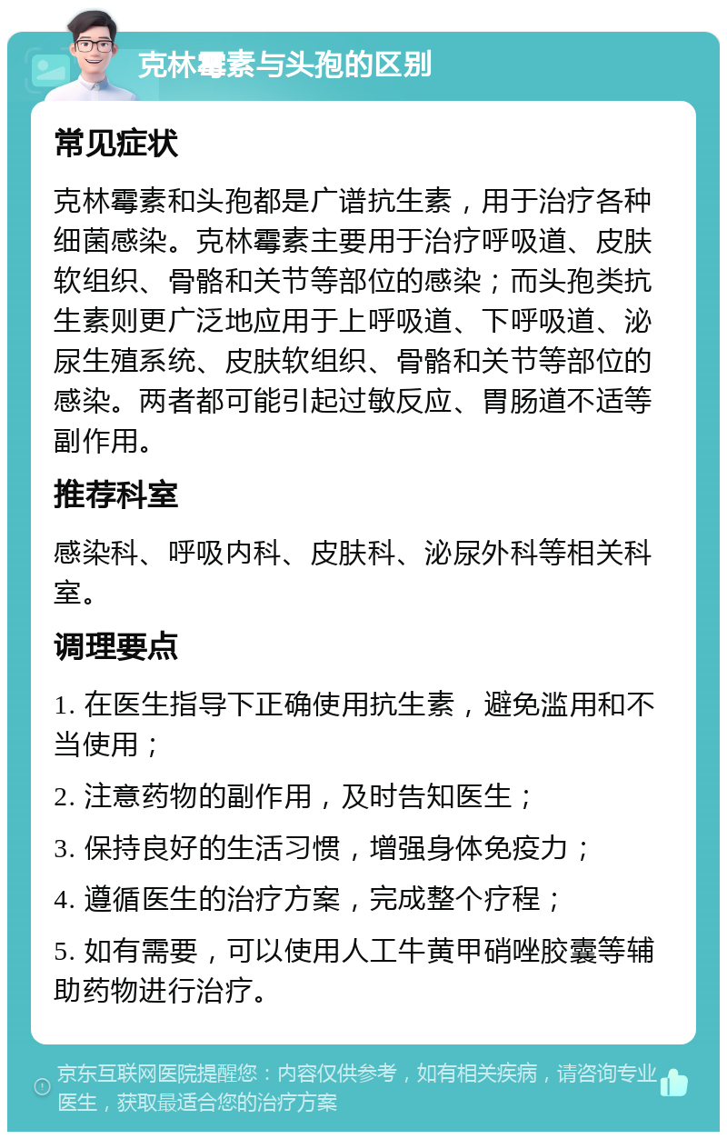 克林霉素与头孢的区别 常见症状 克林霉素和头孢都是广谱抗生素，用于治疗各种细菌感染。克林霉素主要用于治疗呼吸道、皮肤软组织、骨骼和关节等部位的感染；而头孢类抗生素则更广泛地应用于上呼吸道、下呼吸道、泌尿生殖系统、皮肤软组织、骨骼和关节等部位的感染。两者都可能引起过敏反应、胃肠道不适等副作用。 推荐科室 感染科、呼吸内科、皮肤科、泌尿外科等相关科室。 调理要点 1. 在医生指导下正确使用抗生素，避免滥用和不当使用； 2. 注意药物的副作用，及时告知医生； 3. 保持良好的生活习惯，增强身体免疫力； 4. 遵循医生的治疗方案，完成整个疗程； 5. 如有需要，可以使用人工牛黄甲硝唑胶囊等辅助药物进行治疗。