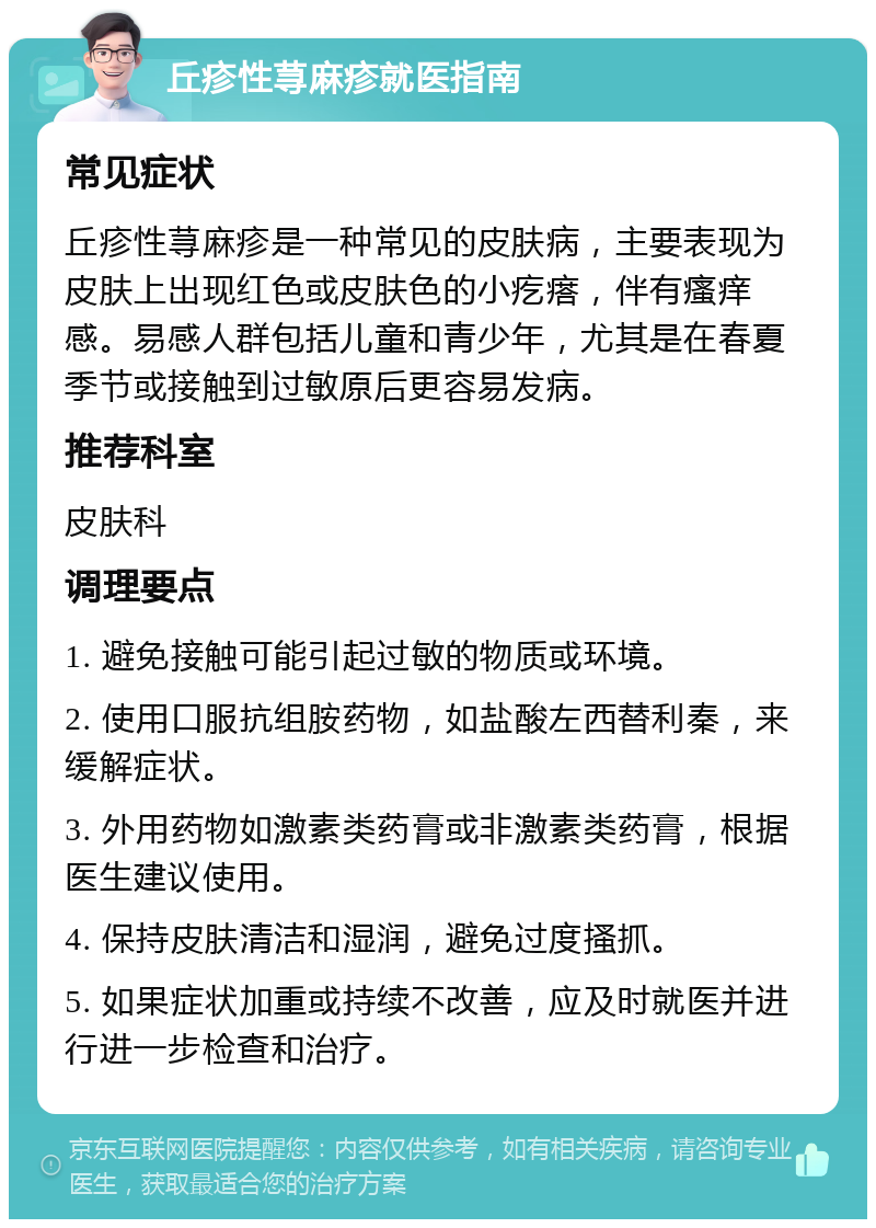 丘疹性荨麻疹就医指南 常见症状 丘疹性荨麻疹是一种常见的皮肤病，主要表现为皮肤上出现红色或皮肤色的小疙瘩，伴有瘙痒感。易感人群包括儿童和青少年，尤其是在春夏季节或接触到过敏原后更容易发病。 推荐科室 皮肤科 调理要点 1. 避免接触可能引起过敏的物质或环境。 2. 使用口服抗组胺药物，如盐酸左西替利秦，来缓解症状。 3. 外用药物如激素类药膏或非激素类药膏，根据医生建议使用。 4. 保持皮肤清洁和湿润，避免过度搔抓。 5. 如果症状加重或持续不改善，应及时就医并进行进一步检查和治疗。