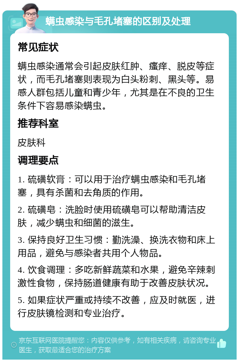 螨虫感染与毛孔堵塞的区别及处理 常见症状 螨虫感染通常会引起皮肤红肿、瘙痒、脱皮等症状，而毛孔堵塞则表现为白头粉刺、黑头等。易感人群包括儿童和青少年，尤其是在不良的卫生条件下容易感染螨虫。 推荐科室 皮肤科 调理要点 1. 硫磺软膏：可以用于治疗螨虫感染和毛孔堵塞，具有杀菌和去角质的作用。 2. 硫磺皂：洗脸时使用硫磺皂可以帮助清洁皮肤，减少螨虫和细菌的滋生。 3. 保持良好卫生习惯：勤洗澡、换洗衣物和床上用品，避免与感染者共用个人物品。 4. 饮食调理：多吃新鲜蔬菜和水果，避免辛辣刺激性食物，保持肠道健康有助于改善皮肤状况。 5. 如果症状严重或持续不改善，应及时就医，进行皮肤镜检测和专业治疗。