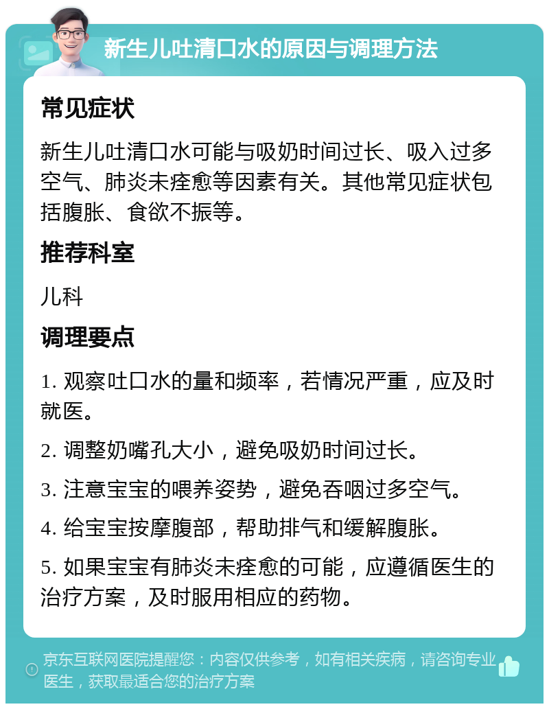 新生儿吐清口水的原因与调理方法 常见症状 新生儿吐清口水可能与吸奶时间过长、吸入过多空气、肺炎未痊愈等因素有关。其他常见症状包括腹胀、食欲不振等。 推荐科室 儿科 调理要点 1. 观察吐口水的量和频率，若情况严重，应及时就医。 2. 调整奶嘴孔大小，避免吸奶时间过长。 3. 注意宝宝的喂养姿势，避免吞咽过多空气。 4. 给宝宝按摩腹部，帮助排气和缓解腹胀。 5. 如果宝宝有肺炎未痊愈的可能，应遵循医生的治疗方案，及时服用相应的药物。