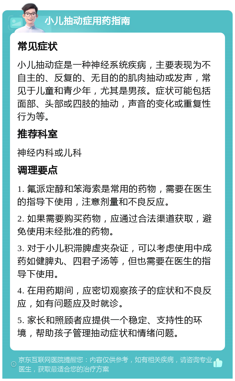 小儿抽动症用药指南 常见症状 小儿抽动症是一种神经系统疾病，主要表现为不自主的、反复的、无目的的肌肉抽动或发声，常见于儿童和青少年，尤其是男孩。症状可能包括面部、头部或四肢的抽动，声音的变化或重复性行为等。 推荐科室 神经内科或儿科 调理要点 1. 氟派定醇和笨海索是常用的药物，需要在医生的指导下使用，注意剂量和不良反应。 2. 如果需要购买药物，应通过合法渠道获取，避免使用未经批准的药物。 3. 对于小儿积滞脾虚夹杂证，可以考虑使用中成药如健脾丸、四君子汤等，但也需要在医生的指导下使用。 4. 在用药期间，应密切观察孩子的症状和不良反应，如有问题应及时就诊。 5. 家长和照顾者应提供一个稳定、支持性的环境，帮助孩子管理抽动症状和情绪问题。