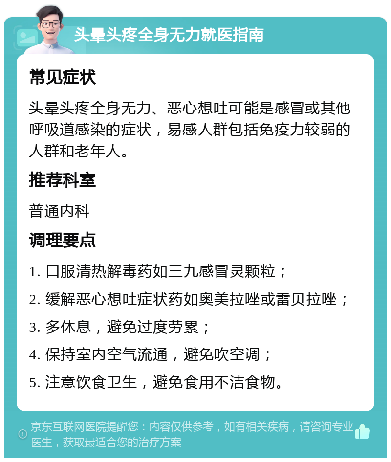 头晕头疼全身无力就医指南 常见症状 头晕头疼全身无力、恶心想吐可能是感冒或其他呼吸道感染的症状，易感人群包括免疫力较弱的人群和老年人。 推荐科室 普通内科 调理要点 1. 口服清热解毒药如三九感冒灵颗粒； 2. 缓解恶心想吐症状药如奥美拉唑或雷贝拉唑； 3. 多休息，避免过度劳累； 4. 保持室内空气流通，避免吹空调； 5. 注意饮食卫生，避免食用不洁食物。