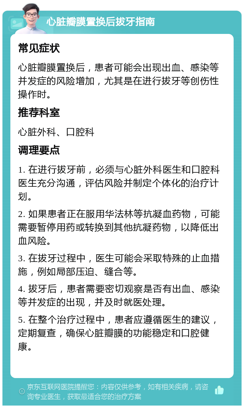 心脏瓣膜置换后拔牙指南 常见症状 心脏瓣膜置换后，患者可能会出现出血、感染等并发症的风险增加，尤其是在进行拔牙等创伤性操作时。 推荐科室 心脏外科、口腔科 调理要点 1. 在进行拔牙前，必须与心脏外科医生和口腔科医生充分沟通，评估风险并制定个体化的治疗计划。 2. 如果患者正在服用华法林等抗凝血药物，可能需要暂停用药或转换到其他抗凝药物，以降低出血风险。 3. 在拔牙过程中，医生可能会采取特殊的止血措施，例如局部压迫、缝合等。 4. 拔牙后，患者需要密切观察是否有出血、感染等并发症的出现，并及时就医处理。 5. 在整个治疗过程中，患者应遵循医生的建议，定期复查，确保心脏瓣膜的功能稳定和口腔健康。