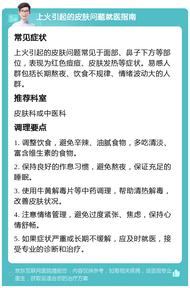 上火引起的皮肤问题就医指南 常见症状 上火引起的皮肤问题常见于面部、鼻子下方等部位，表现为红色痘痘、皮肤发热等症状。易感人群包括长期熬夜、饮食不规律、情绪波动大的人群。 推荐科室 皮肤科或中医科 调理要点 1. 调整饮食，避免辛辣、油腻食物，多吃清淡、富含维生素的食物。 2. 保持良好的作息习惯，避免熬夜，保证充足的睡眠。 3. 使用牛黄解毒片等中药调理，帮助清热解毒，改善皮肤状况。 4. 注意情绪管理，避免过度紧张、焦虑，保持心情舒畅。 5. 如果症状严重或长期不缓解，应及时就医，接受专业的诊断和治疗。