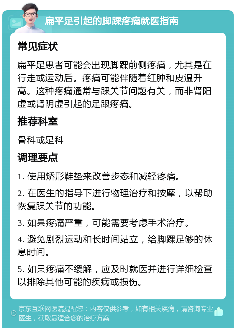 扁平足引起的脚踝疼痛就医指南 常见症状 扁平足患者可能会出现脚踝前侧疼痛，尤其是在行走或运动后。疼痛可能伴随着红肿和皮温升高。这种疼痛通常与踝关节问题有关，而非肾阳虚或肾阴虚引起的足跟疼痛。 推荐科室 骨科或足科 调理要点 1. 使用矫形鞋垫来改善步态和减轻疼痛。 2. 在医生的指导下进行物理治疗和按摩，以帮助恢复踝关节的功能。 3. 如果疼痛严重，可能需要考虑手术治疗。 4. 避免剧烈运动和长时间站立，给脚踝足够的休息时间。 5. 如果疼痛不缓解，应及时就医并进行详细检查以排除其他可能的疾病或损伤。