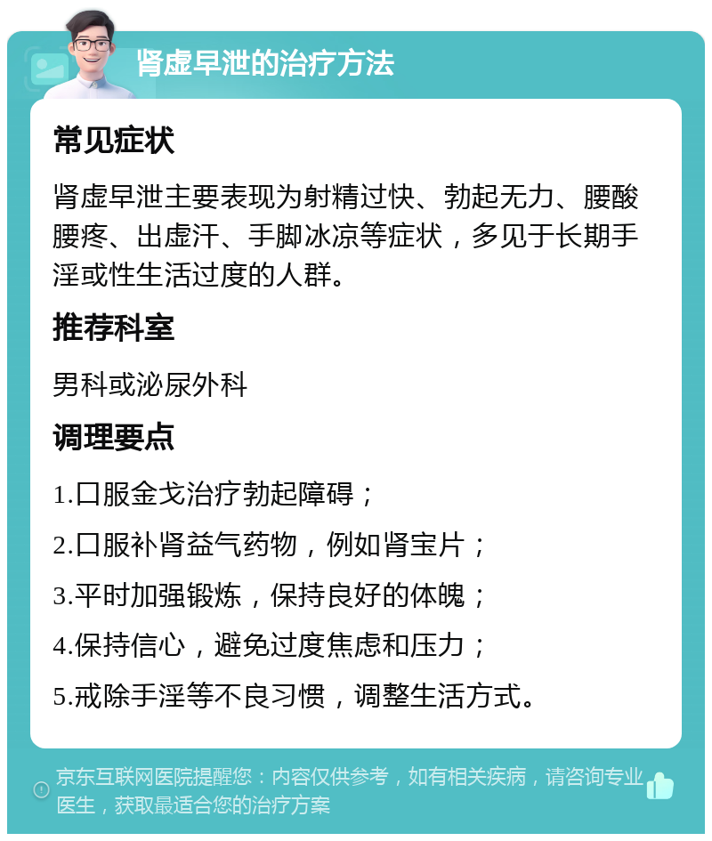 肾虚早泄的治疗方法 常见症状 肾虚早泄主要表现为射精过快、勃起无力、腰酸腰疼、出虚汗、手脚冰凉等症状，多见于长期手淫或性生活过度的人群。 推荐科室 男科或泌尿外科 调理要点 1.口服金戈治疗勃起障碍； 2.口服补肾益气药物，例如肾宝片； 3.平时加强锻炼，保持良好的体魄； 4.保持信心，避免过度焦虑和压力； 5.戒除手淫等不良习惯，调整生活方式。