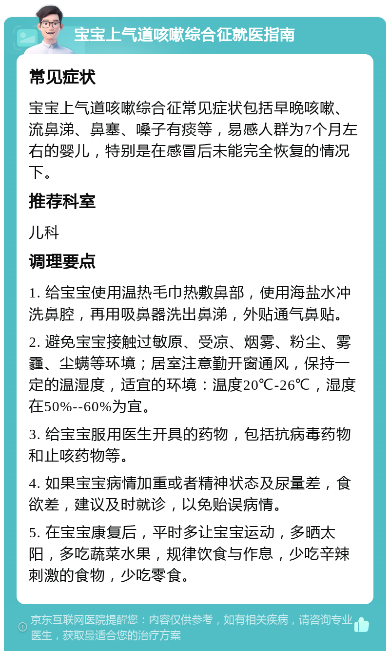 宝宝上气道咳嗽综合征就医指南 常见症状 宝宝上气道咳嗽综合征常见症状包括早晚咳嗽、流鼻涕、鼻塞、嗓子有痰等，易感人群为7个月左右的婴儿，特别是在感冒后未能完全恢复的情况下。 推荐科室 儿科 调理要点 1. 给宝宝使用温热毛巾热敷鼻部，使用海盐水冲洗鼻腔，再用吸鼻器洗出鼻涕，外贴通气鼻贴。 2. 避免宝宝接触过敏原、受凉、烟雾、粉尘、雾霾、尘螨等环境；居室注意勤开窗通风，保持一定的温湿度，适宜的环境：温度20℃-26℃，湿度在50%--60%为宜。 3. 给宝宝服用医生开具的药物，包括抗病毒药物和止咳药物等。 4. 如果宝宝病情加重或者精神状态及尿量差，食欲差，建议及时就诊，以免贻误病情。 5. 在宝宝康复后，平时多让宝宝运动，多晒太阳，多吃蔬菜水果，规律饮食与作息，少吃辛辣刺激的食物，少吃零食。