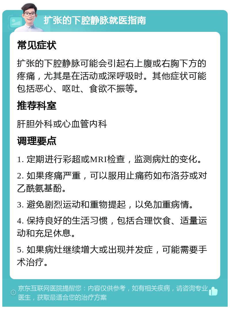 扩张的下腔静脉就医指南 常见症状 扩张的下腔静脉可能会引起右上腹或右胸下方的疼痛，尤其是在活动或深呼吸时。其他症状可能包括恶心、呕吐、食欲不振等。 推荐科室 肝胆外科或心血管内科 调理要点 1. 定期进行彩超或MRI检查，监测病灶的变化。 2. 如果疼痛严重，可以服用止痛药如布洛芬或对乙酰氨基酚。 3. 避免剧烈运动和重物提起，以免加重病情。 4. 保持良好的生活习惯，包括合理饮食、适量运动和充足休息。 5. 如果病灶继续增大或出现并发症，可能需要手术治疗。