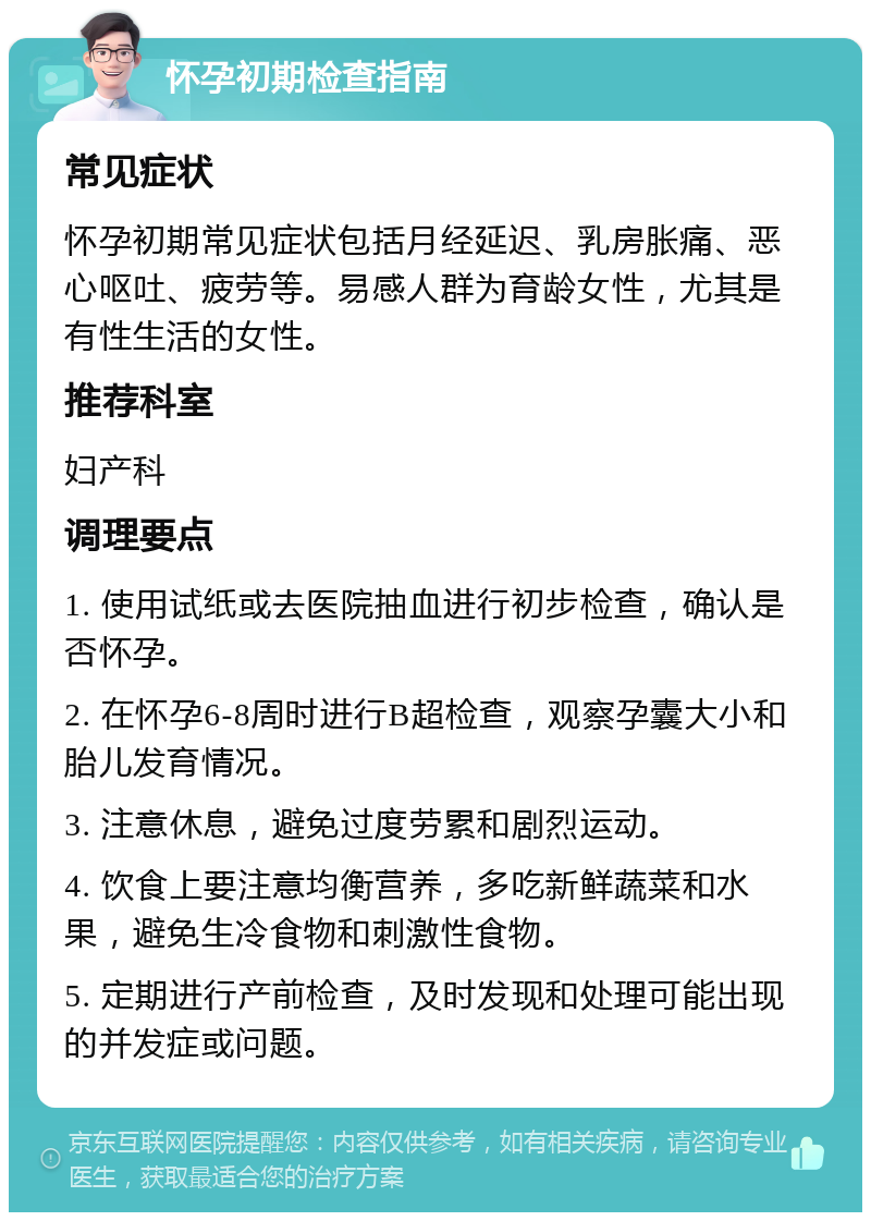 怀孕初期检查指南 常见症状 怀孕初期常见症状包括月经延迟、乳房胀痛、恶心呕吐、疲劳等。易感人群为育龄女性，尤其是有性生活的女性。 推荐科室 妇产科 调理要点 1. 使用试纸或去医院抽血进行初步检查，确认是否怀孕。 2. 在怀孕6-8周时进行B超检查，观察孕囊大小和胎儿发育情况。 3. 注意休息，避免过度劳累和剧烈运动。 4. 饮食上要注意均衡营养，多吃新鲜蔬菜和水果，避免生冷食物和刺激性食物。 5. 定期进行产前检查，及时发现和处理可能出现的并发症或问题。