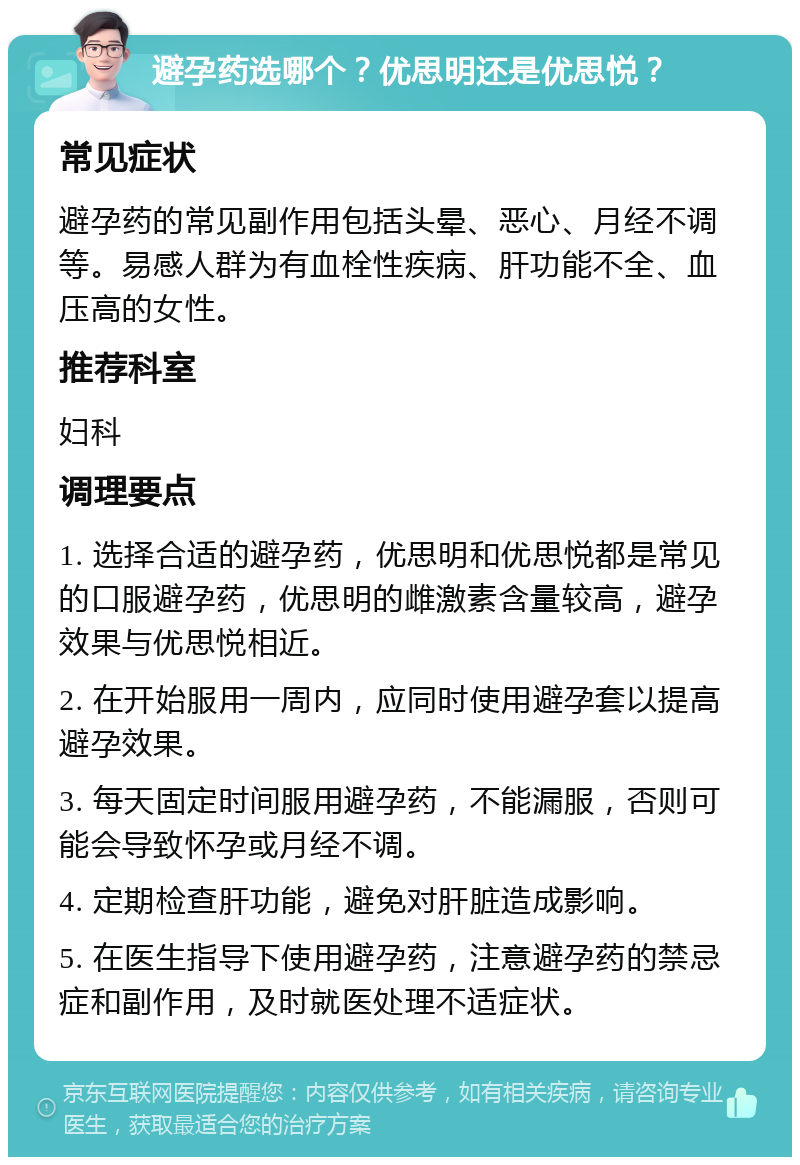 避孕药选哪个？优思明还是优思悦？ 常见症状 避孕药的常见副作用包括头晕、恶心、月经不调等。易感人群为有血栓性疾病、肝功能不全、血压高的女性。 推荐科室 妇科 调理要点 1. 选择合适的避孕药，优思明和优思悦都是常见的口服避孕药，优思明的雌激素含量较高，避孕效果与优思悦相近。 2. 在开始服用一周内，应同时使用避孕套以提高避孕效果。 3. 每天固定时间服用避孕药，不能漏服，否则可能会导致怀孕或月经不调。 4. 定期检查肝功能，避免对肝脏造成影响。 5. 在医生指导下使用避孕药，注意避孕药的禁忌症和副作用，及时就医处理不适症状。