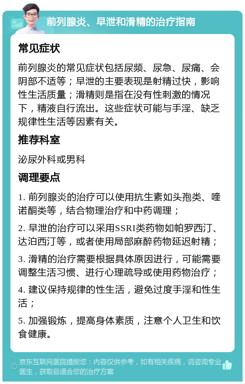 前列腺炎、早泄和滑精的治疗指南 常见症状 前列腺炎的常见症状包括尿频、尿急、尿痛、会阴部不适等；早泄的主要表现是射精过快，影响性生活质量；滑精则是指在没有性刺激的情况下，精液自行流出。这些症状可能与手淫、缺乏规律性生活等因素有关。 推荐科室 泌尿外科或男科 调理要点 1. 前列腺炎的治疗可以使用抗生素如头孢类、喹诺酮类等，结合物理治疗和中药调理； 2. 早泄的治疗可以采用SSRI类药物如帕罗西汀、达泊西汀等，或者使用局部麻醉药物延迟射精； 3. 滑精的治疗需要根据具体原因进行，可能需要调整生活习惯、进行心理疏导或使用药物治疗； 4. 建议保持规律的性生活，避免过度手淫和性生活； 5. 加强锻炼，提高身体素质，注意个人卫生和饮食健康。