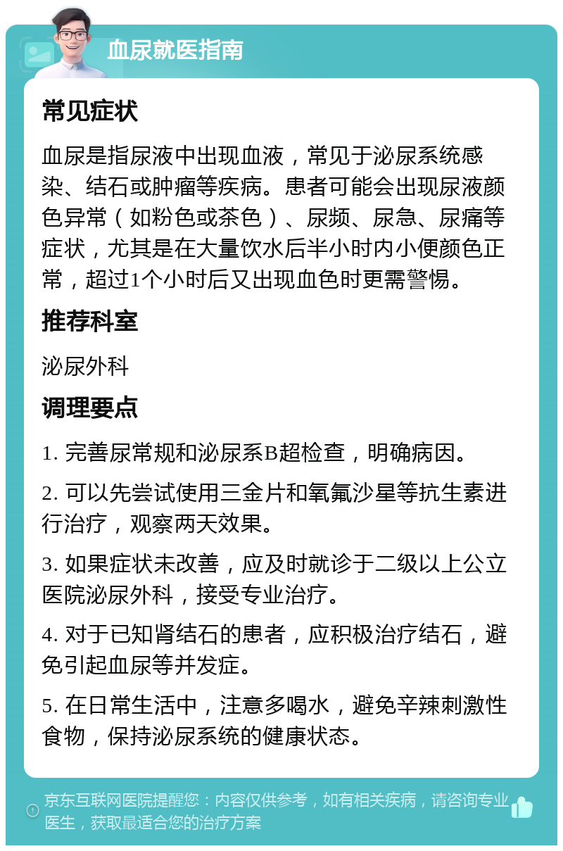 血尿就医指南 常见症状 血尿是指尿液中出现血液，常见于泌尿系统感染、结石或肿瘤等疾病。患者可能会出现尿液颜色异常（如粉色或茶色）、尿频、尿急、尿痛等症状，尤其是在大量饮水后半小时内小便颜色正常，超过1个小时后又出现血色时更需警惕。 推荐科室 泌尿外科 调理要点 1. 完善尿常规和泌尿系B超检查，明确病因。 2. 可以先尝试使用三金片和氧氟沙星等抗生素进行治疗，观察两天效果。 3. 如果症状未改善，应及时就诊于二级以上公立医院泌尿外科，接受专业治疗。 4. 对于已知肾结石的患者，应积极治疗结石，避免引起血尿等并发症。 5. 在日常生活中，注意多喝水，避免辛辣刺激性食物，保持泌尿系统的健康状态。